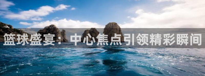  jn江南·体育登录入口：篮球盛宴：中心焦点引领精彩瞬间